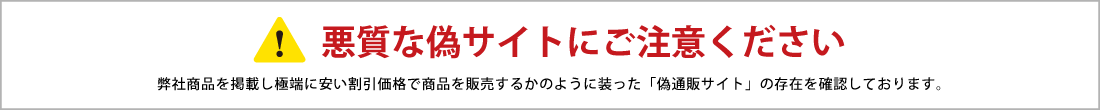 悪質な偽サイトにご注意ください 弊社商品を掲載し極端に安い割引価格で商品を販売するかのように装った「偽通販サイト」の存在を確認しております。