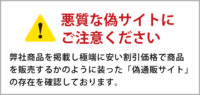 悪質な偽サイトにご注意ください 弊社商品を掲載し極端に安い割引価格で商品を販売するかのように装った「偽通販サイト」の存在を確認しております。